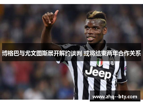博格巴与尤文图斯展开解约谈判 或将结束两年合作关系 博格巴与尤文图斯展开解约谈判 或将结束两年合作关系
