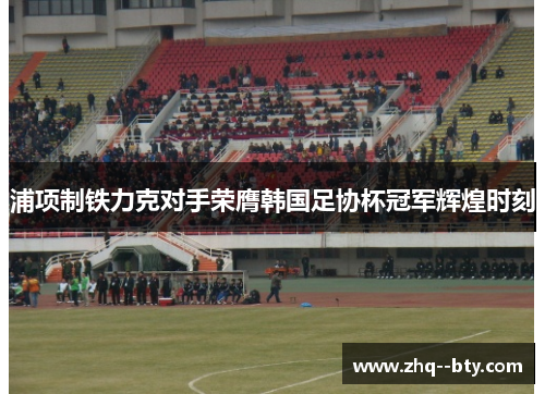 浦项制铁力克对手荣膺韩国足协杯冠军辉煌时刻 浦项制铁力克对手荣膺韩国足协杯冠军辉煌时刻