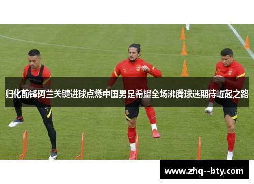 归化前锋阿兰关键进球点燃中国男足希望全场沸腾球迷期待崛起之路
